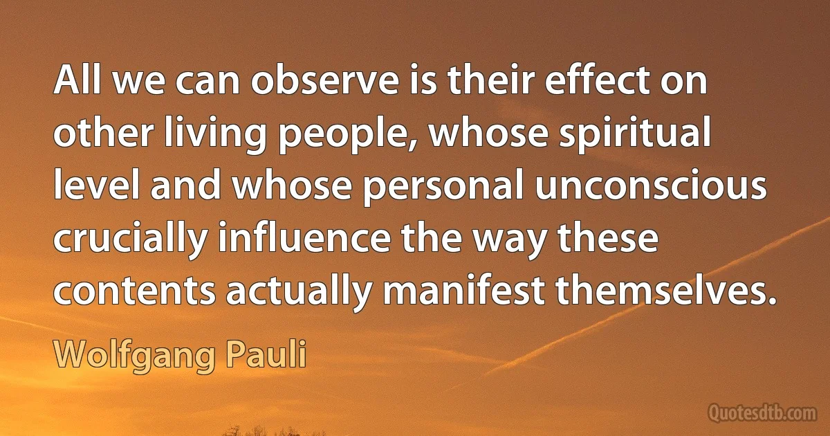 All we can observe is their effect on other living people, whose spiritual level and whose personal unconscious crucially influence the way these contents actually manifest themselves. (Wolfgang Pauli)