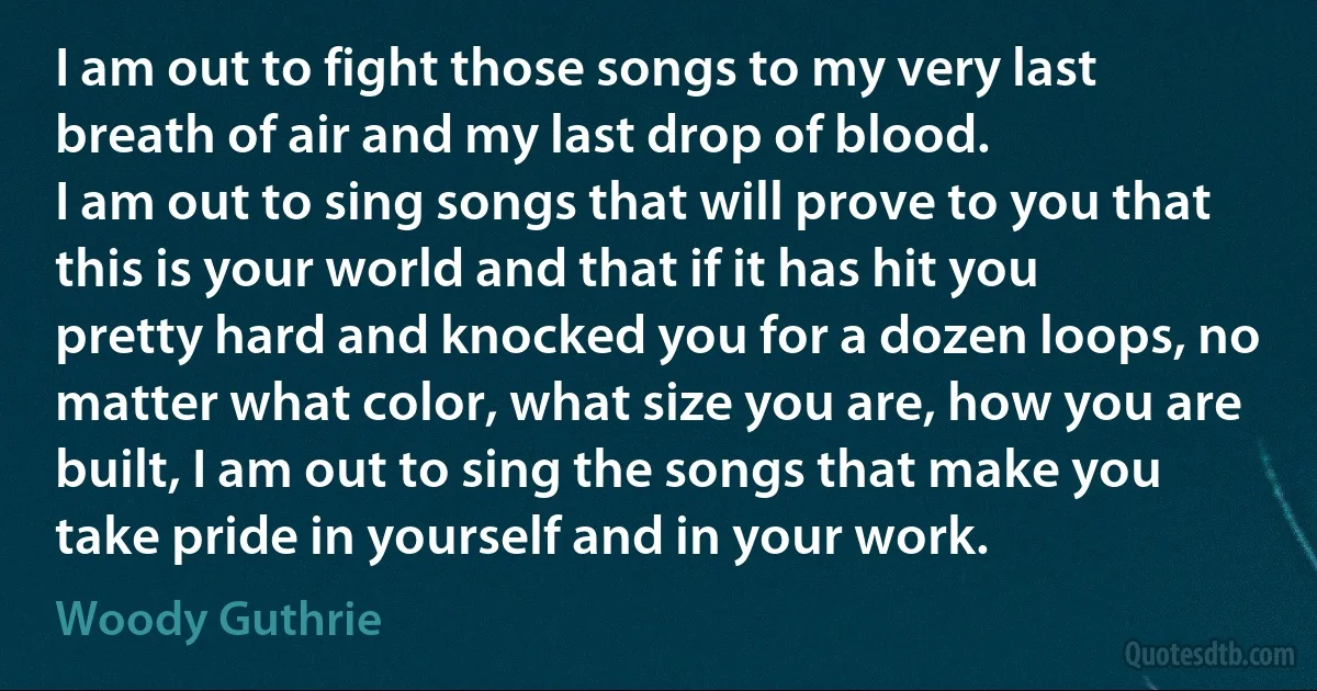 I am out to fight those songs to my very last breath of air and my last drop of blood.
I am out to sing songs that will prove to you that this is your world and that if it has hit you pretty hard and knocked you for a dozen loops, no matter what color, what size you are, how you are built, I am out to sing the songs that make you take pride in yourself and in your work. (Woody Guthrie)