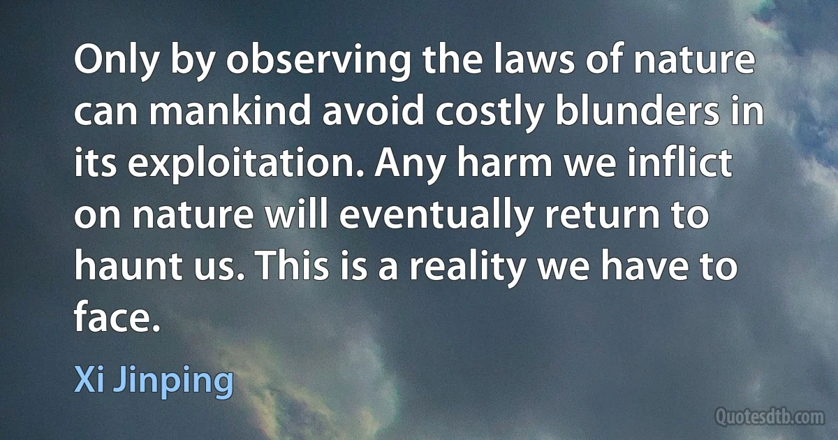 Only by observing the laws of nature can mankind avoid costly blunders in its exploitation. Any harm we inflict on nature will eventually return to haunt us. This is a reality we have to face. (Xi Jinping)