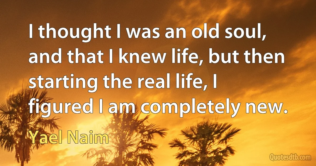 I thought I was an old soul, and that I knew life, but then starting the real life, I figured I am completely new. (Yael Naim)