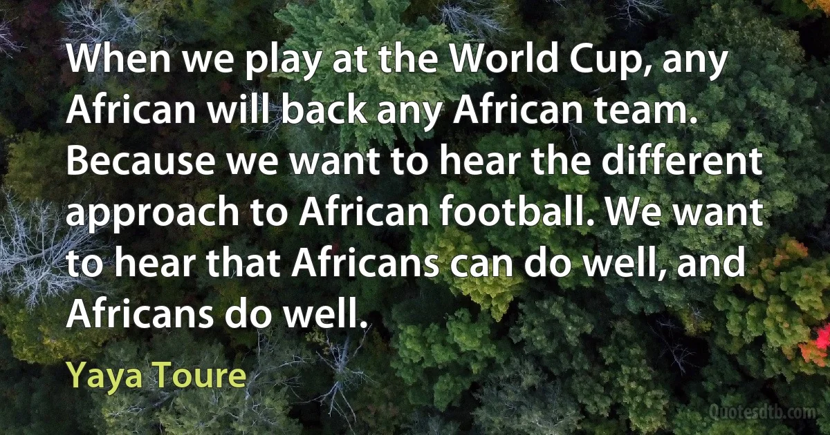 When we play at the World Cup, any African will back any African team. Because we want to hear the different approach to African football. We want to hear that Africans can do well, and Africans do well. (Yaya Toure)