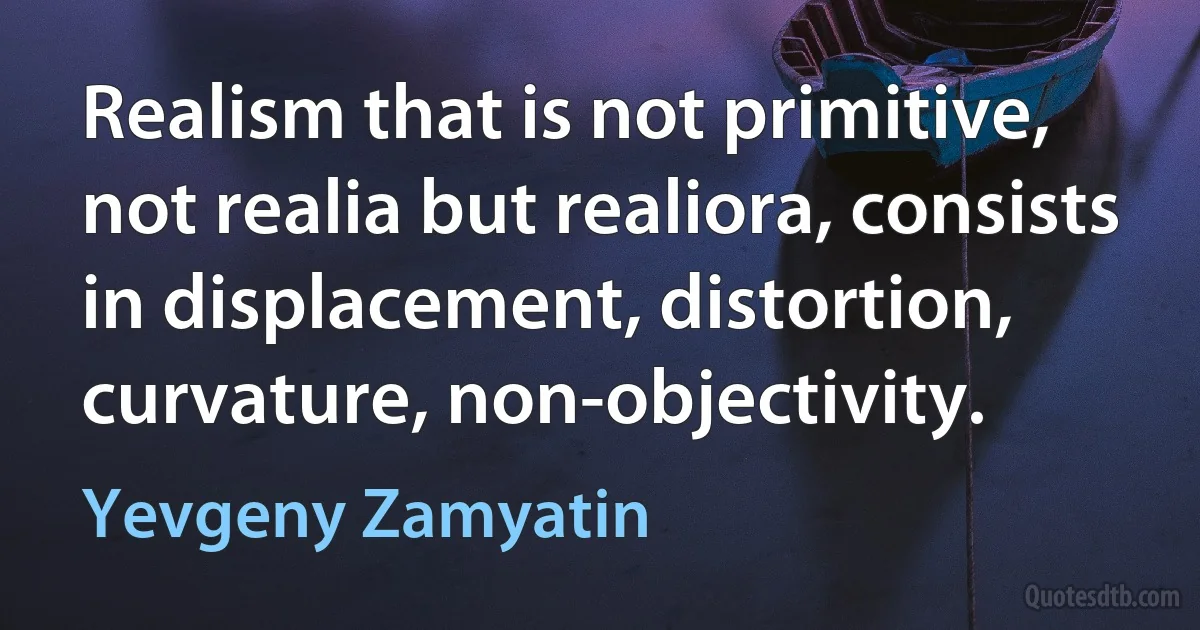 Realism that is not primitive, not realia but realiora, consists in displacement, distortion, curvature, non-objectivity. (Yevgeny Zamyatin)