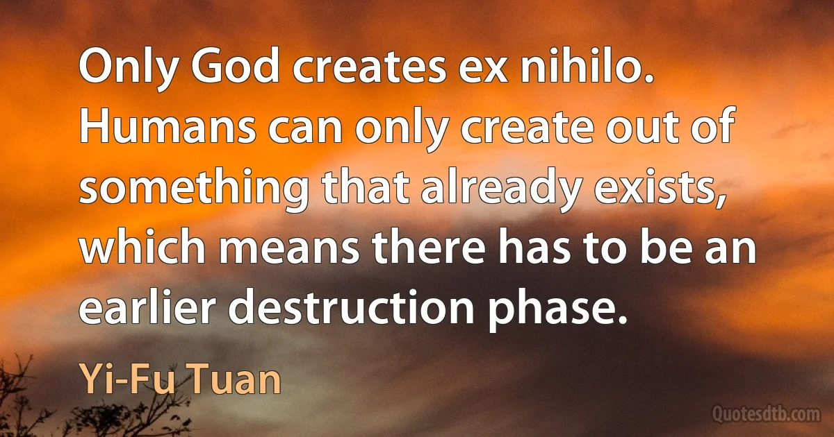 Only God creates ex nihilo. Humans can only create out of something that already exists, which means there has to be an earlier destruction phase. (Yi-Fu Tuan)