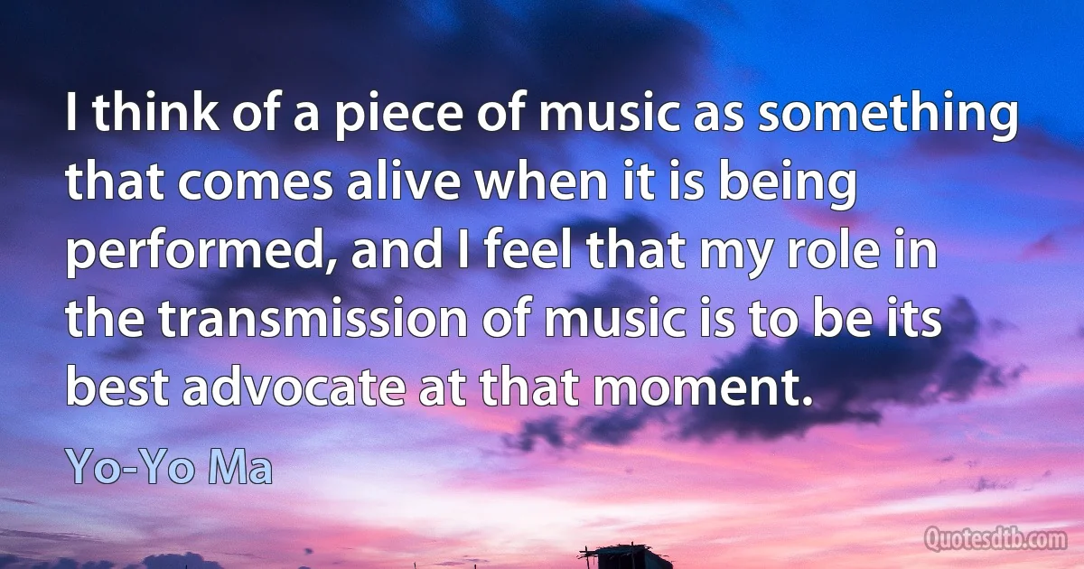 I think of a piece of music as something that comes alive when it is being performed, and I feel that my role in the transmission of music is to be its best advocate at that moment. (Yo-Yo Ma)