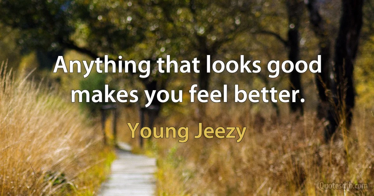 Anything that looks good makes you feel better. (Young Jeezy)