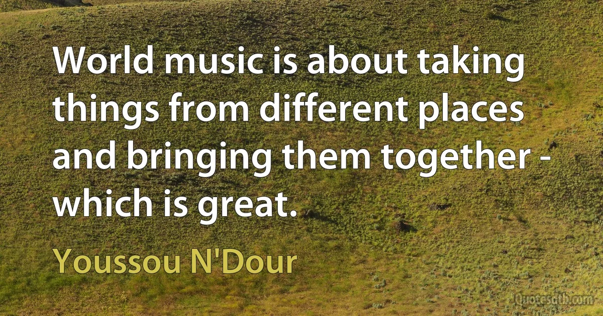 World music is about taking things from different places and bringing them together - which is great. (Youssou N'Dour)