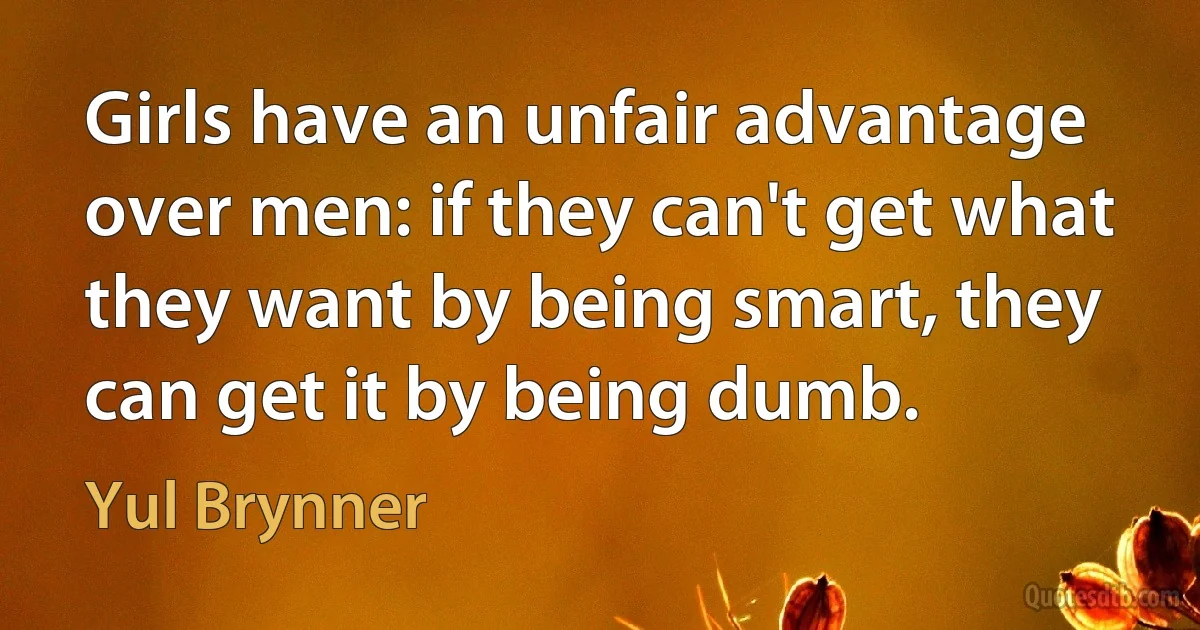 Girls have an unfair advantage over men: if they can't get what they want by being smart, they can get it by being dumb. (Yul Brynner)