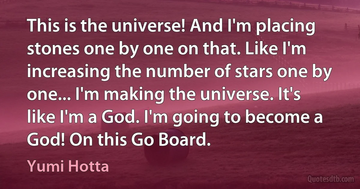 This is the universe! And I'm placing stones one by one on that. Like I'm increasing the number of stars one by one... I'm making the universe. It's like I'm a God. I'm going to become a God! On this Go Board. (Yumi Hotta)