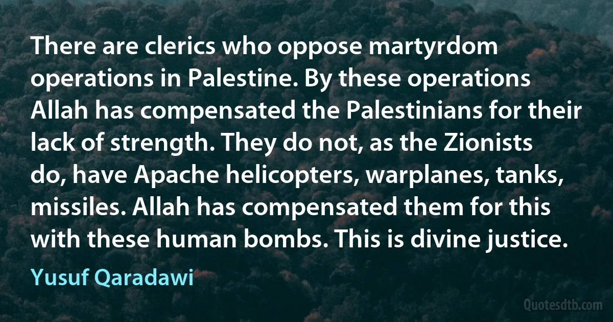 There are clerics who oppose martyrdom operations in Palestine. By these operations Allah has compensated the Palestinians for their lack of strength. They do not, as the Zionists do, have Apache helicopters, warplanes, tanks, missiles. Allah has compensated them for this with these human bombs. This is divine justice. (Yusuf Qaradawi)