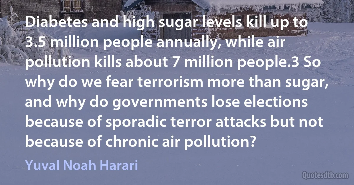 Diabetes and high sugar levels kill up to 3.5 million people annually, while air pollution kills about 7 million people.3 So why do we fear terrorism more than sugar, and why do governments lose elections because of sporadic terror attacks but not because of chronic air pollution? (Yuval Noah Harari)