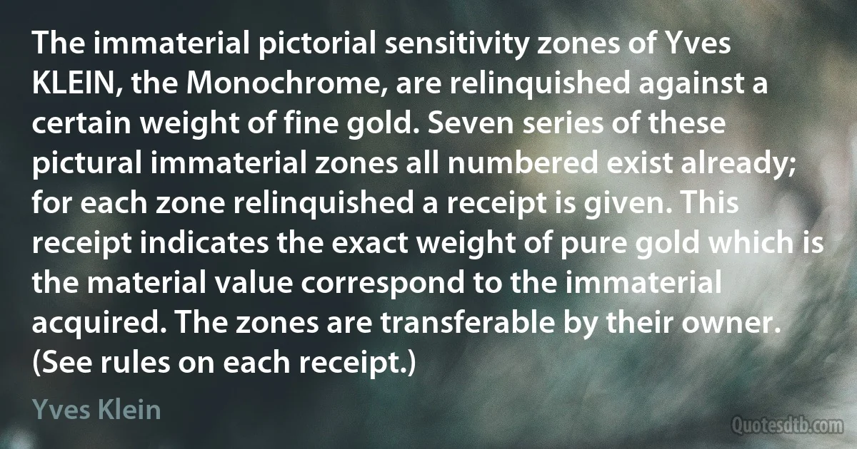 The immaterial pictorial sensitivity zones of Yves KLEIN, the Monochrome, are relinquished against a certain weight of fine gold. Seven series of these pictural immaterial zones all numbered exist already; for each zone relinquished a receipt is given. This receipt indicates the exact weight of pure gold which is the material value correspond to the immaterial acquired. The zones are transferable by their owner. (See rules on each receipt.) (Yves Klein)