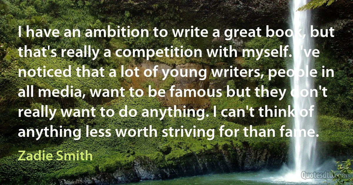 I have an ambition to write a great book, but that's really a competition with myself. I've noticed that a lot of young writers, people in all media, want to be famous but they don't really want to do anything. I can't think of anything less worth striving for than fame. (Zadie Smith)