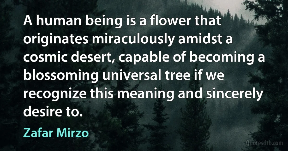 A human being is a flower that originates miraculously amidst a cosmic desert, capable of becoming a blossoming universal tree if we recognize this meaning and sincerely desire to. (Zafar Mirzo)