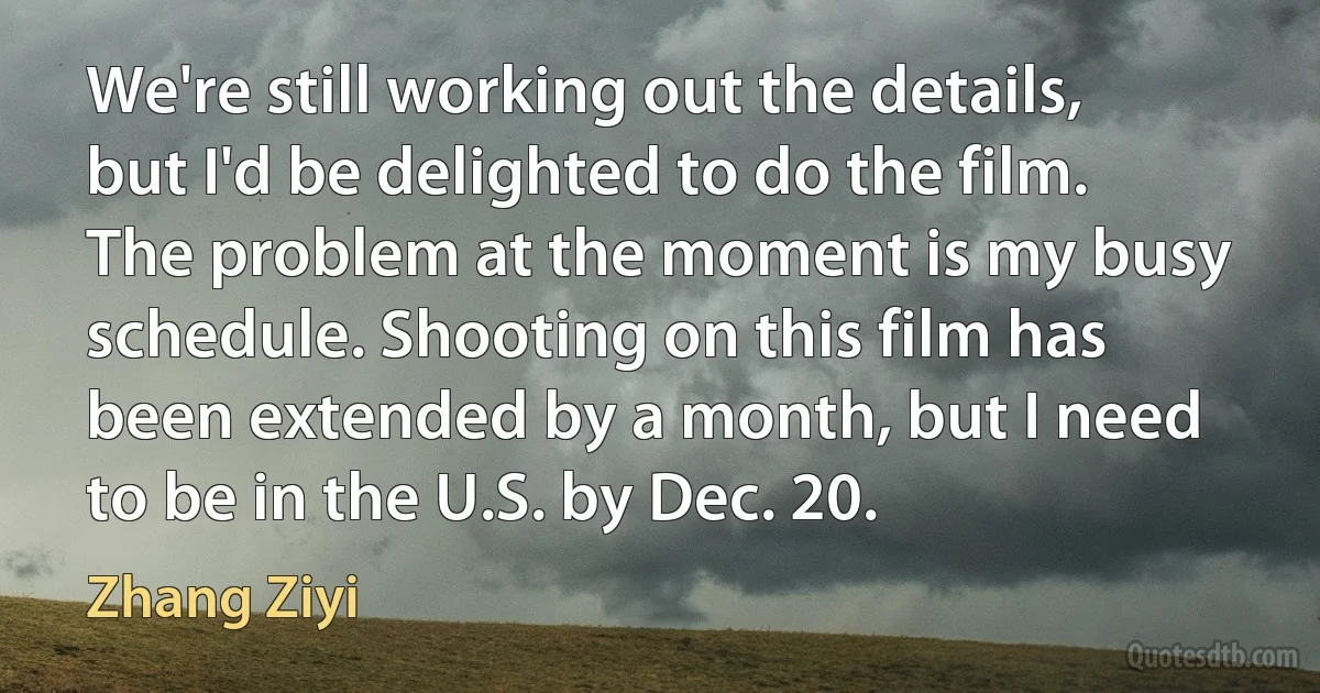 We're still working out the details, but I'd be delighted to do the film. The problem at the moment is my busy schedule. Shooting on this film has been extended by a month, but I need to be in the U.S. by Dec. 20. (Zhang Ziyi)