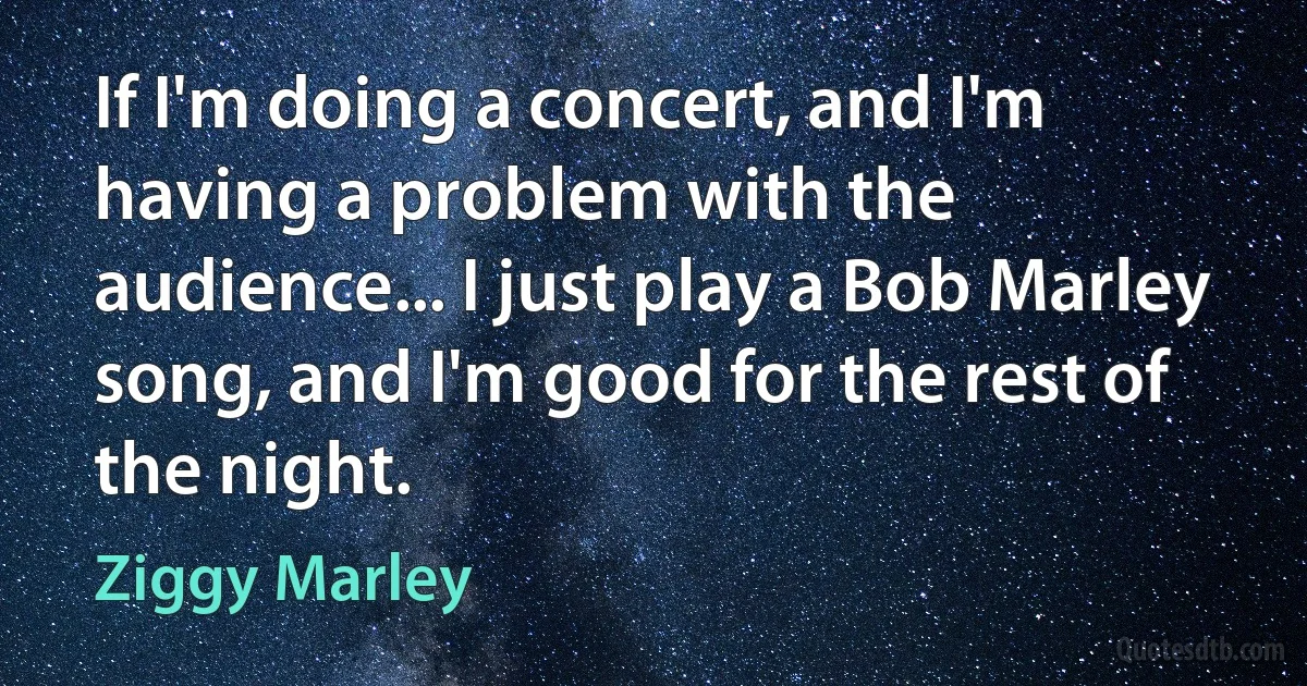 If I'm doing a concert, and I'm having a problem with the audience... I just play a Bob Marley song, and I'm good for the rest of the night. (Ziggy Marley)