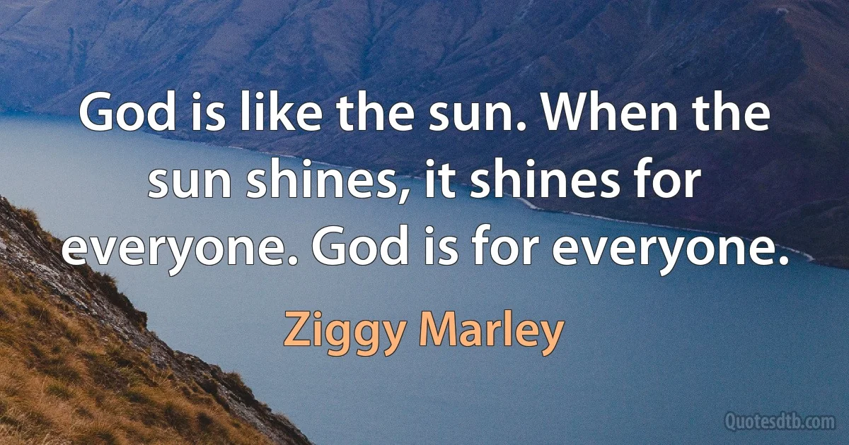 God is like the sun. When the sun shines, it shines for everyone. God is for everyone. (Ziggy Marley)