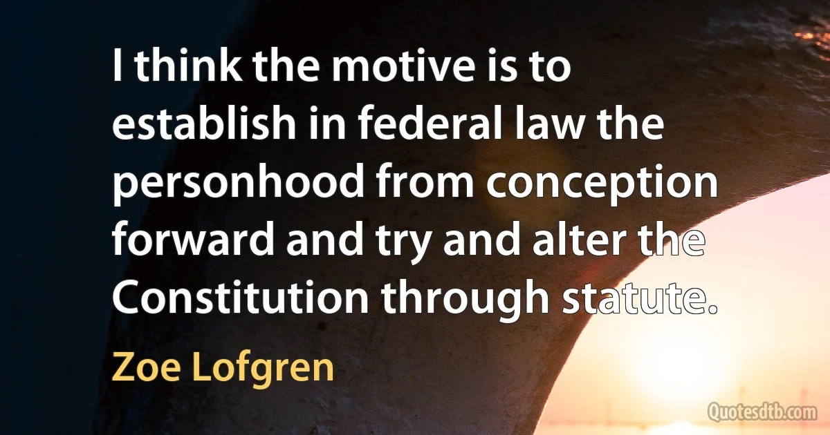 I think the motive is to establish in federal law the personhood from conception forward and try and alter the Constitution through statute. (Zoe Lofgren)