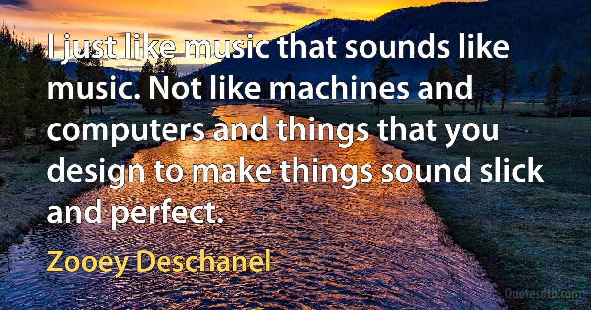 I just like music that sounds like music. Not like machines and computers and things that you design to make things sound slick and perfect. (Zooey Deschanel)