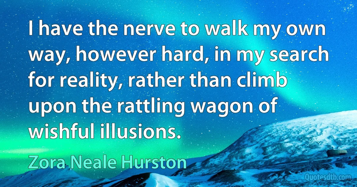 I have the nerve to walk my own way, however hard, in my search for reality, rather than climb upon the rattling wagon of wishful illusions. (Zora Neale Hurston)