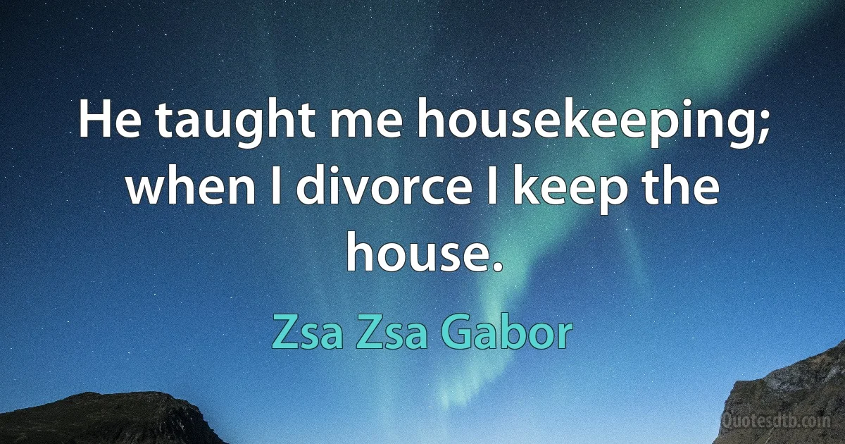 He taught me housekeeping; when I divorce I keep the house. (Zsa Zsa Gabor)