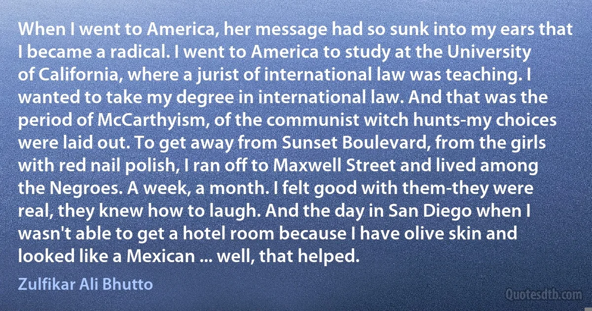 When I went to America, her message had so sunk into my ears that I became a radical. I went to America to study at the University of California, where a jurist of international law was teaching. I wanted to take my degree in international law. And that was the period of McCarthyism, of the communist witch hunts-my choices were laid out. To get away from Sunset Boulevard, from the girls with red nail polish, I ran off to Maxwell Street and lived among the Negroes. A week, a month. I felt good with them-they were real, they knew how to laugh. And the day in San Diego when I wasn't able to get a hotel room because I have olive skin and looked like a Mexican ... well, that helped. (Zulfikar Ali Bhutto)