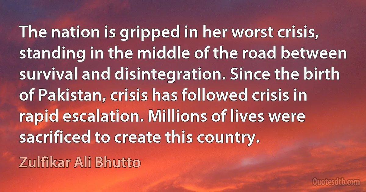 The nation is gripped in her worst crisis, standing in the middle of the road between survival and disintegration. Since the birth of Pakistan, crisis has followed crisis in rapid escalation. Millions of lives were sacrificed to create this country. (Zulfikar Ali Bhutto)