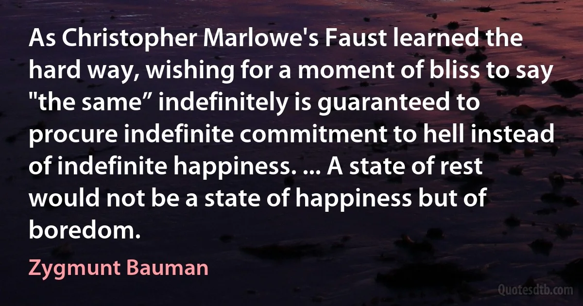 As Christopher Marlowe's Faust learned the hard way, wishing for a moment of bliss to say "the same” indefinitely is guaranteed to procure indefinite commitment to hell instead of indefinite happiness. ... A state of rest would not be a state of happiness but of boredom. (Zygmunt Bauman)