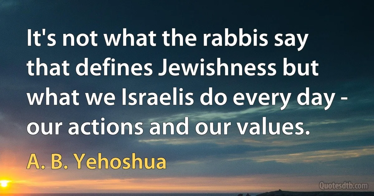 It's not what the rabbis say that defines Jewishness but what we Israelis do every day - our actions and our values. (A. B. Yehoshua)