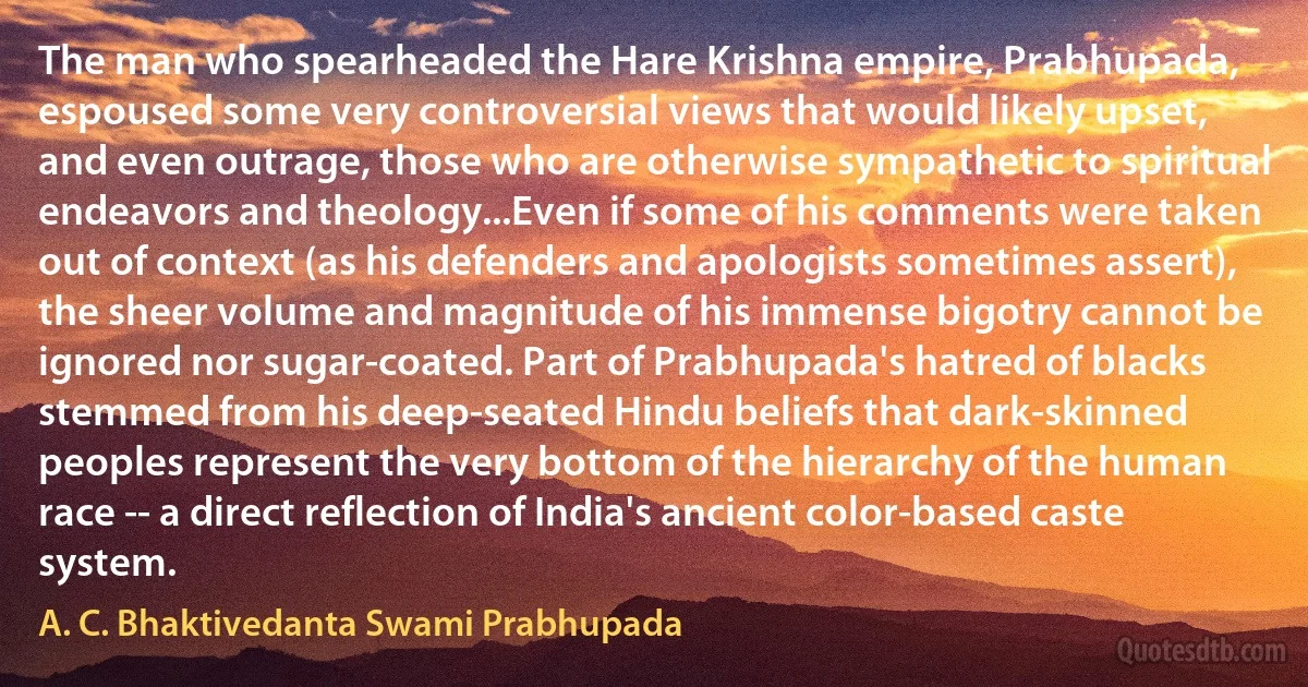 The man who spearheaded the Hare Krishna empire, Prabhupada, espoused some very controversial views that would likely upset, and even outrage, those who are otherwise sympathetic to spiritual endeavors and theology...Even if some of his comments were taken out of context (as his defenders and apologists sometimes assert), the sheer volume and magnitude of his immense bigotry cannot be ignored nor sugar-coated. Part of Prabhupada's hatred of blacks stemmed from his deep-seated Hindu beliefs that dark-skinned peoples represent the very bottom of the hierarchy of the human race -- a direct reflection of India's ancient color-based caste system. (A. C. Bhaktivedanta Swami Prabhupada)