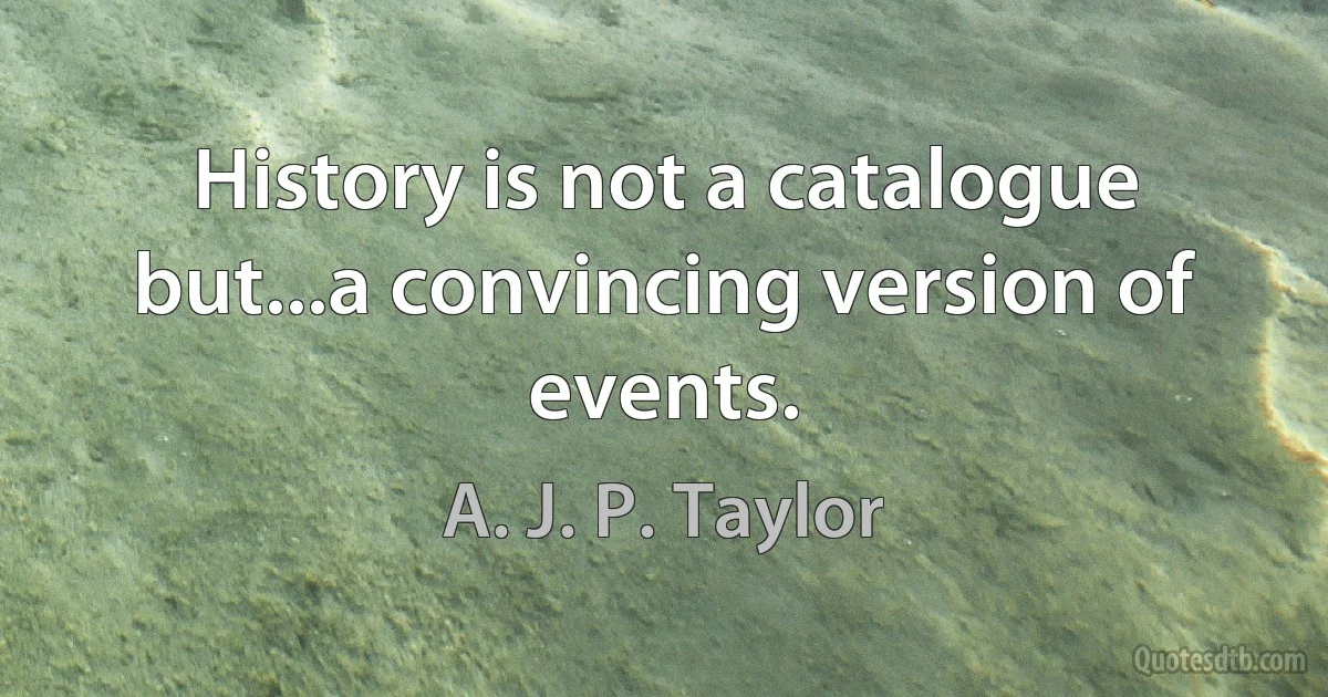 History is not a catalogue but...a convincing version of events. (A. J. P. Taylor)