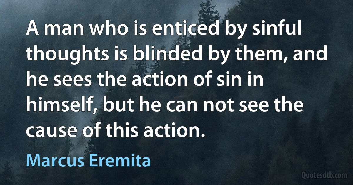 A man who is enticed by sinful thoughts is blinded by them, and he sees the action of sin in himself, but he can not see the cause of this action. (Marcus Eremita)