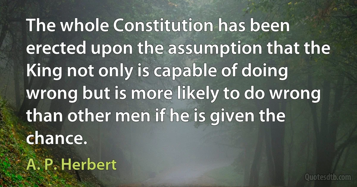 The whole Constitution has been erected upon the assumption that the King not only is capable of doing wrong but is more likely to do wrong than other men if he is given the chance. (A. P. Herbert)