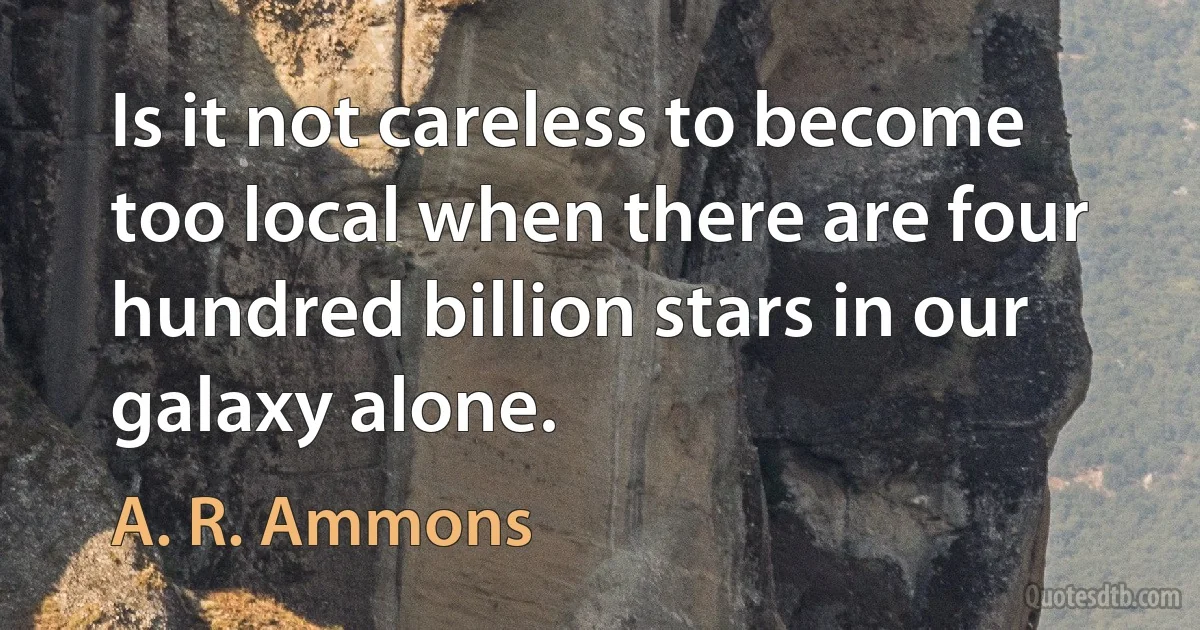 Is it not careless to become too local when there are four hundred billion stars in our galaxy alone. (A. R. Ammons)