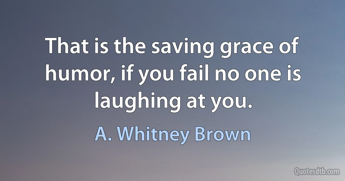 That is the saving grace of humor, if you fail no one is laughing at you. (A. Whitney Brown)