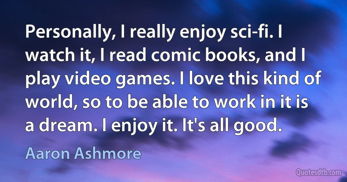 Personally, I really enjoy sci-fi. I watch it, I read comic books, and I play video games. I love this kind of world, so to be able to work in it is a dream. I enjoy it. It's all good. (Aaron Ashmore)