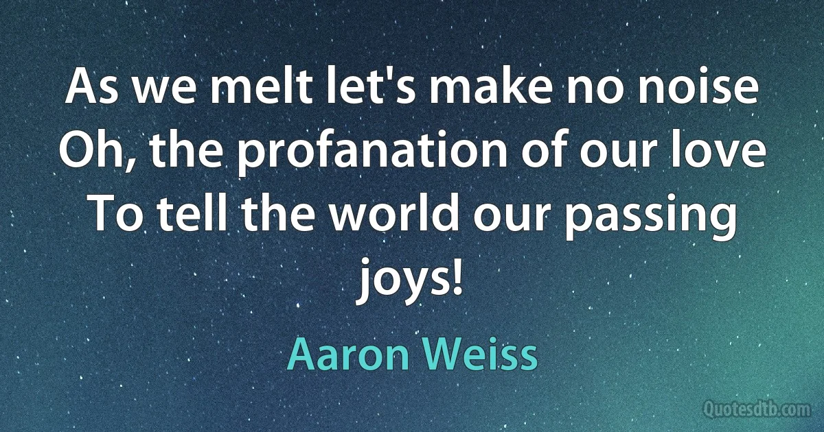 As we melt let's make no noise
Oh, the profanation of our love
To tell the world our passing joys! (Aaron Weiss)