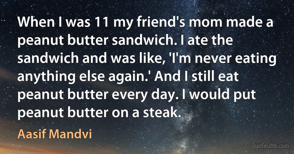 When I was 11 my friend's mom made a peanut butter sandwich. I ate the sandwich and was like, 'I'm never eating anything else again.' And I still eat peanut butter every day. I would put peanut butter on a steak. (Aasif Mandvi)