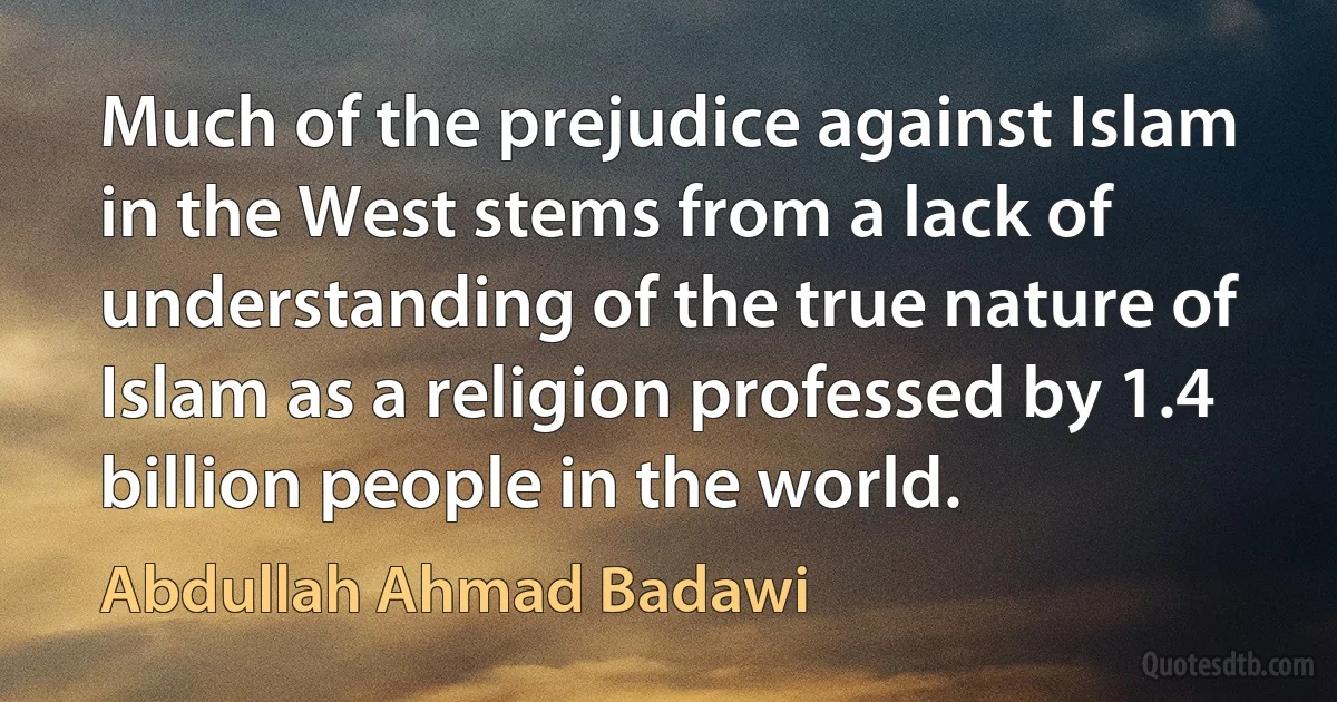 Much of the prejudice against Islam in the West stems from a lack of understanding of the true nature of Islam as a religion professed by 1.4 billion people in the world. (Abdullah Ahmad Badawi)