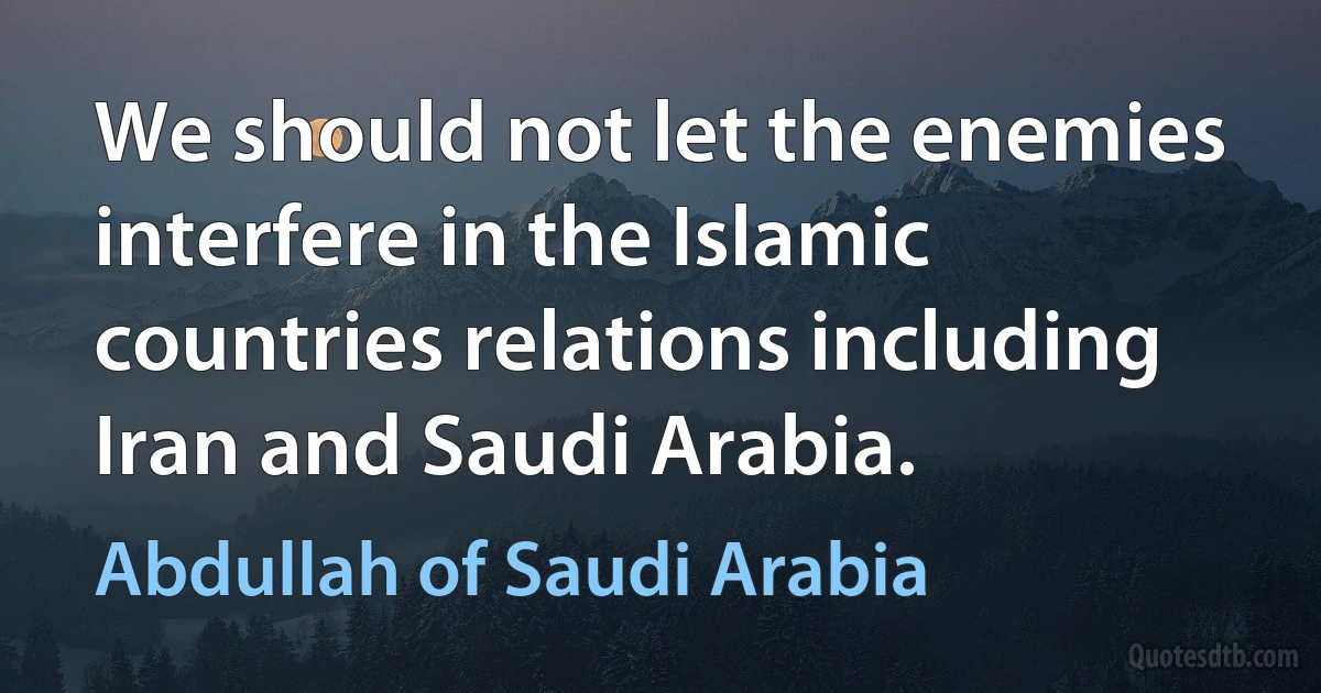 We should not let the enemies interfere in the Islamic countries relations including Iran and Saudi Arabia. (Abdullah of Saudi Arabia)