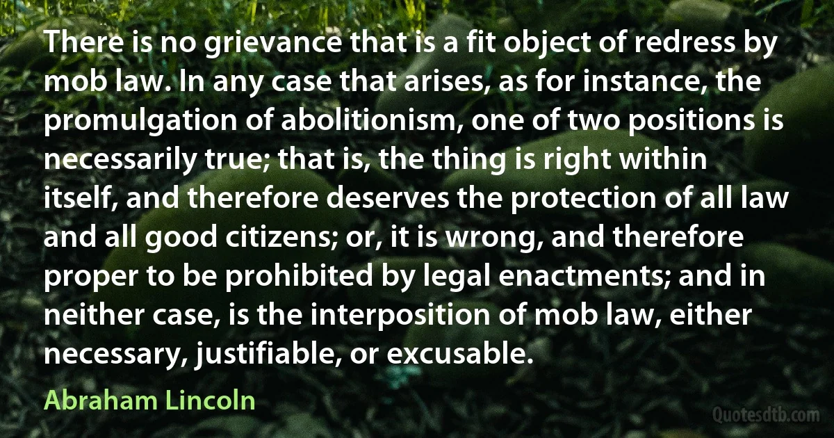 There is no grievance that is a fit object of redress by mob law. In any case that arises, as for instance, the promulgation of abolitionism, one of two positions is necessarily true; that is, the thing is right within itself, and therefore deserves the protection of all law and all good citizens; or, it is wrong, and therefore proper to be prohibited by legal enactments; and in neither case, is the interposition of mob law, either necessary, justifiable, or excusable. (Abraham Lincoln)