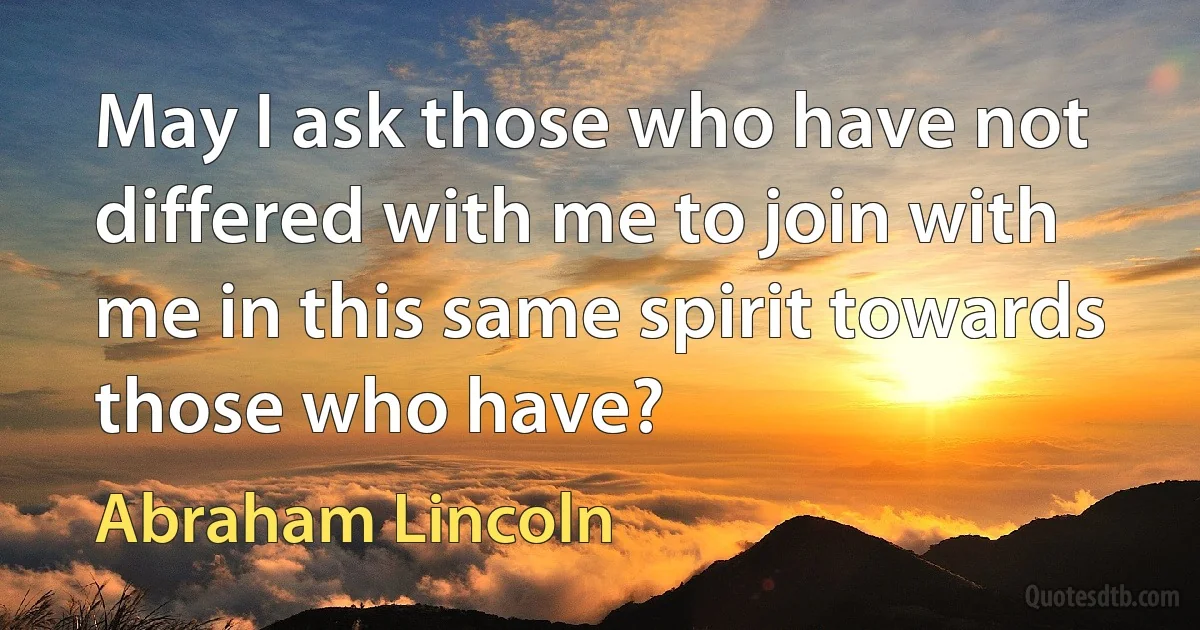 May I ask those who have not differed with me to join with me in this same spirit towards those who have? (Abraham Lincoln)