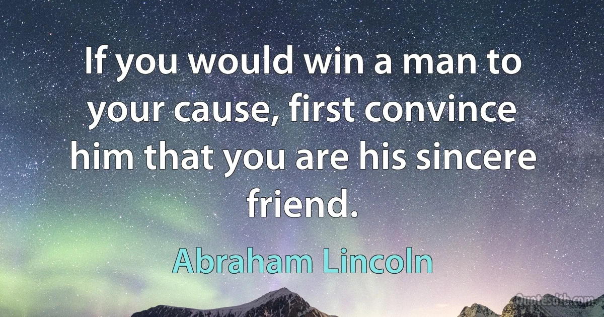 If you would win a man to your cause, first convince him that you are his sincere friend. (Abraham Lincoln)