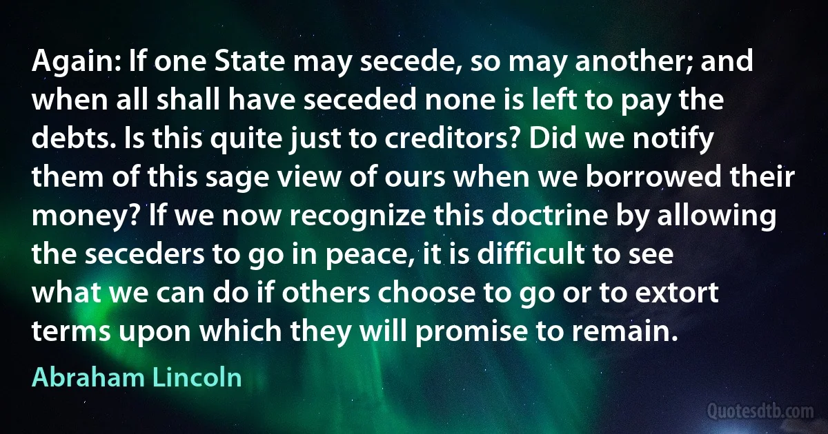 Again: If one State may secede, so may another; and when all shall have seceded none is left to pay the debts. Is this quite just to creditors? Did we notify them of this sage view of ours when we borrowed their money? If we now recognize this doctrine by allowing the seceders to go in peace, it is difficult to see what we can do if others choose to go or to extort terms upon which they will promise to remain. (Abraham Lincoln)