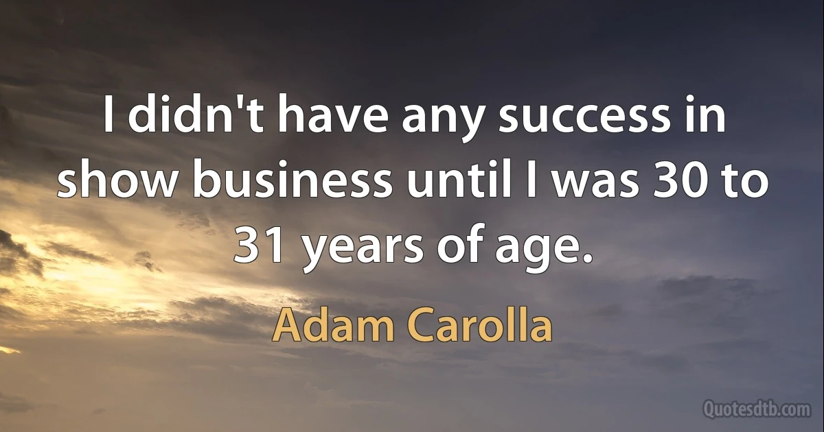 I didn't have any success in show business until I was 30 to 31 years of age. (Adam Carolla)