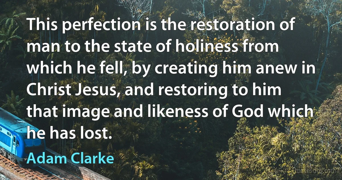 This perfection is the restoration of man to the state of holiness from which he fell, by creating him anew in Christ Jesus, and restoring to him that image and likeness of God which he has lost. (Adam Clarke)