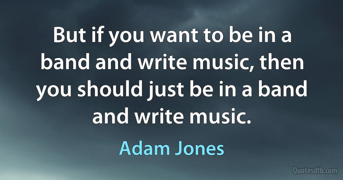 But if you want to be in a band and write music, then you should just be in a band and write music. (Adam Jones)