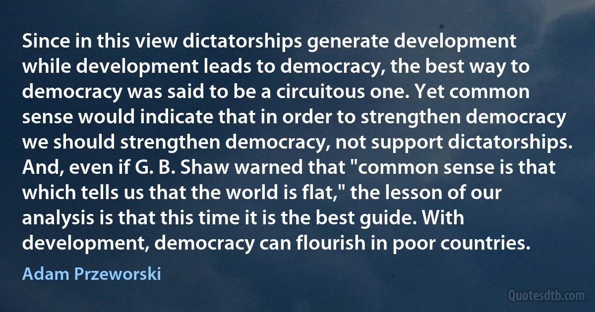 Since in this view dictatorships generate development while development leads to democracy, the best way to democracy was said to be a circuitous one. Yet common sense would indicate that in order to strengthen democracy we should strengthen democracy, not support dictatorships. And, even if G. B. Shaw warned that "common sense is that which tells us that the world is flat," the lesson of our analysis is that this time it is the best guide. With development, democracy can flourish in poor countries. (Adam Przeworski)