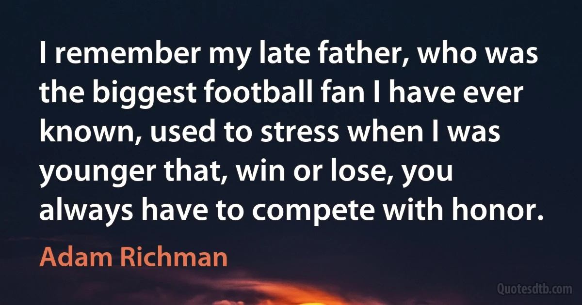 I remember my late father, who was the biggest football fan I have ever known, used to stress when I was younger that, win or lose, you always have to compete with honor. (Adam Richman)