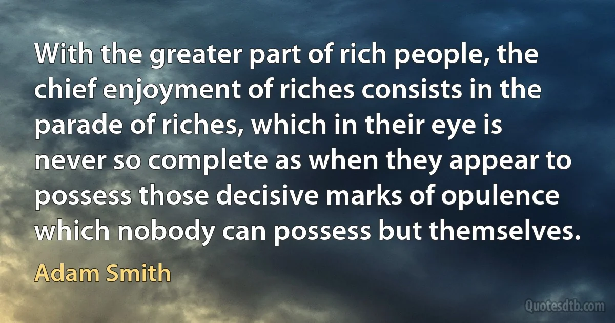 With the greater part of rich people, the chief enjoyment of riches consists in the parade of riches, which in their eye is never so complete as when they appear to possess those decisive marks of opulence which nobody can possess but themselves. (Adam Smith)