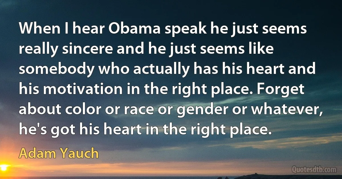 When I hear Obama speak he just seems really sincere and he just seems like somebody who actually has his heart and his motivation in the right place. Forget about color or race or gender or whatever, he's got his heart in the right place. (Adam Yauch)